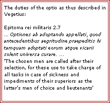 Text Box: The duties of the optio as thus described in Vegetius:

Epitoma rei militaris 2.7
... Optiones ab adoptando appellati, quod antecedentibus aegritudine praepeditis hi tamquam adoptati eorum atque vicarii solent universa curare. ...
'The chosen men are called after their selection, for these use to take charge of all tasks in case of sickness and impediments of their superiors as the latter's men of choice and lieutenants'